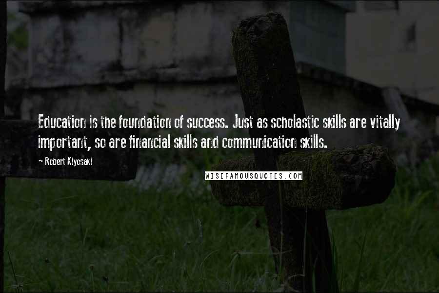 Robert Kiyosaki Quotes: Education is the foundation of success. Just as scholastic skills are vitally important, so are financial skills and communication skills.