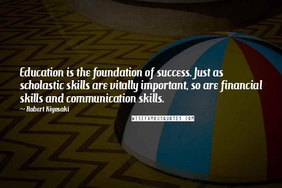 Robert Kiyosaki Quotes: Education is the foundation of success. Just as scholastic skills are vitally important, so are financial skills and communication skills.