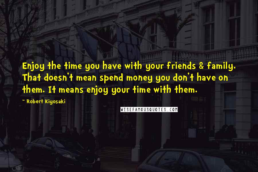 Robert Kiyosaki Quotes: Enjoy the time you have with your friends & family. That doesn't mean spend money you don't have on them. It means enjoy your time with them.