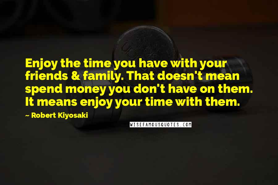 Robert Kiyosaki Quotes: Enjoy the time you have with your friends & family. That doesn't mean spend money you don't have on them. It means enjoy your time with them.