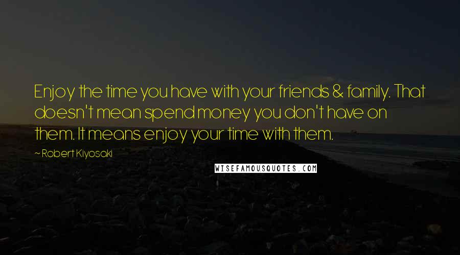 Robert Kiyosaki Quotes: Enjoy the time you have with your friends & family. That doesn't mean spend money you don't have on them. It means enjoy your time with them.