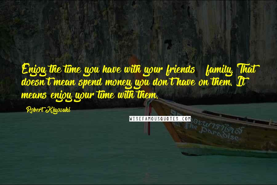 Robert Kiyosaki Quotes: Enjoy the time you have with your friends & family. That doesn't mean spend money you don't have on them. It means enjoy your time with them.