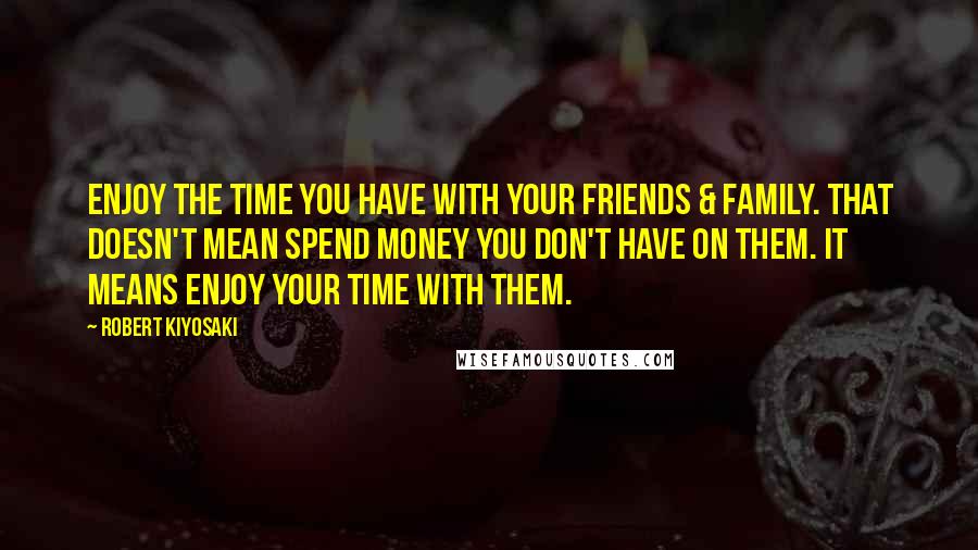 Robert Kiyosaki Quotes: Enjoy the time you have with your friends & family. That doesn't mean spend money you don't have on them. It means enjoy your time with them.