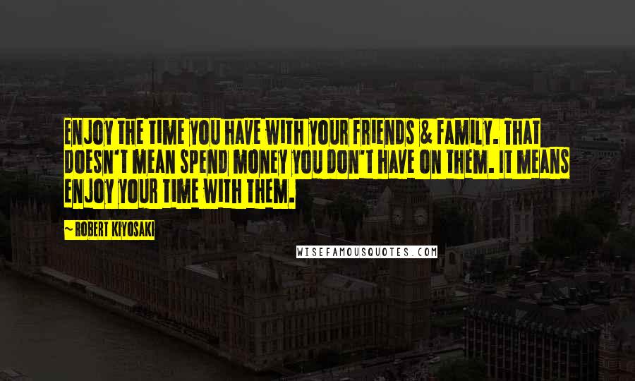 Robert Kiyosaki Quotes: Enjoy the time you have with your friends & family. That doesn't mean spend money you don't have on them. It means enjoy your time with them.