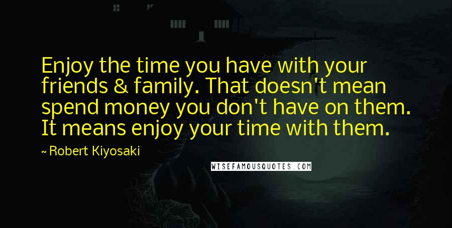 Robert Kiyosaki Quotes: Enjoy the time you have with your friends & family. That doesn't mean spend money you don't have on them. It means enjoy your time with them.