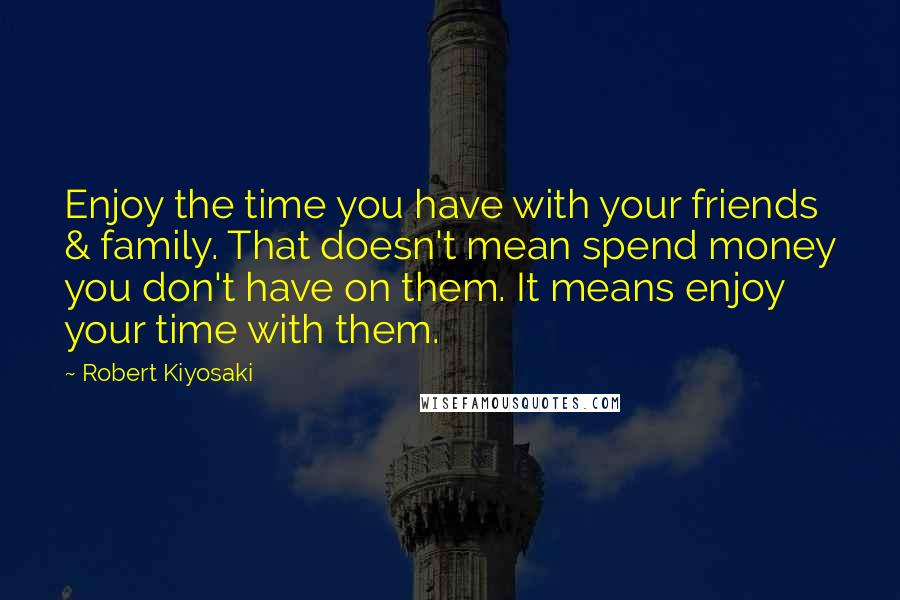 Robert Kiyosaki Quotes: Enjoy the time you have with your friends & family. That doesn't mean spend money you don't have on them. It means enjoy your time with them.