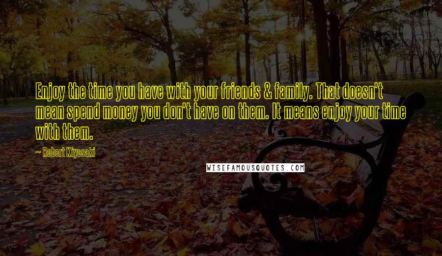 Robert Kiyosaki Quotes: Enjoy the time you have with your friends & family. That doesn't mean spend money you don't have on them. It means enjoy your time with them.