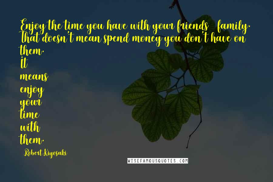 Robert Kiyosaki Quotes: Enjoy the time you have with your friends & family. That doesn't mean spend money you don't have on them. It means enjoy your time with them.