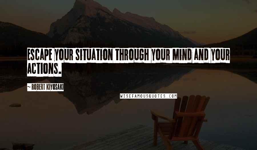 Robert Kiyosaki Quotes: Escape your situation through your mind and your actions.