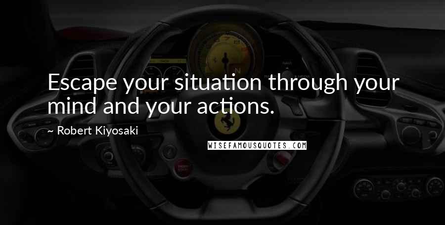 Robert Kiyosaki Quotes: Escape your situation through your mind and your actions.