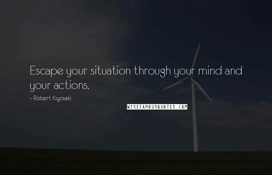 Robert Kiyosaki Quotes: Escape your situation through your mind and your actions.