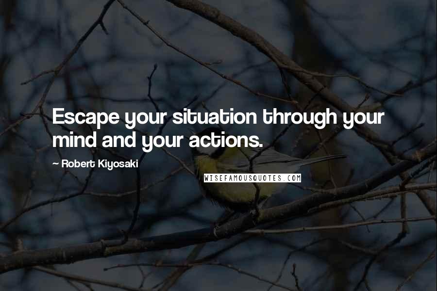 Robert Kiyosaki Quotes: Escape your situation through your mind and your actions.