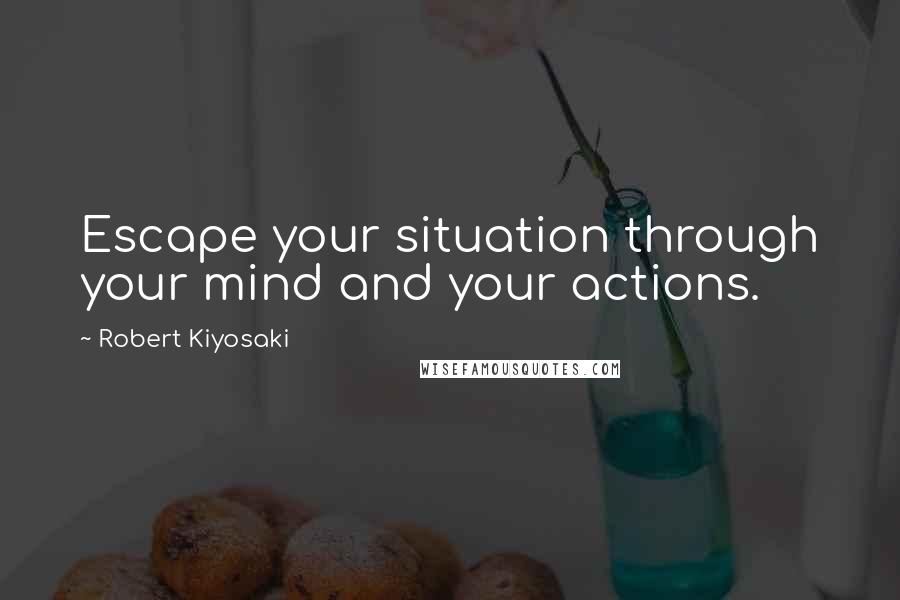 Robert Kiyosaki Quotes: Escape your situation through your mind and your actions.