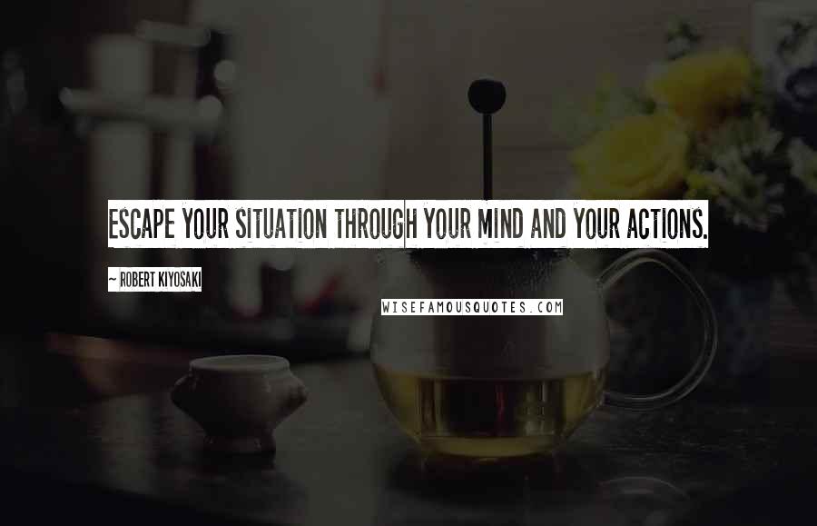 Robert Kiyosaki Quotes: Escape your situation through your mind and your actions.