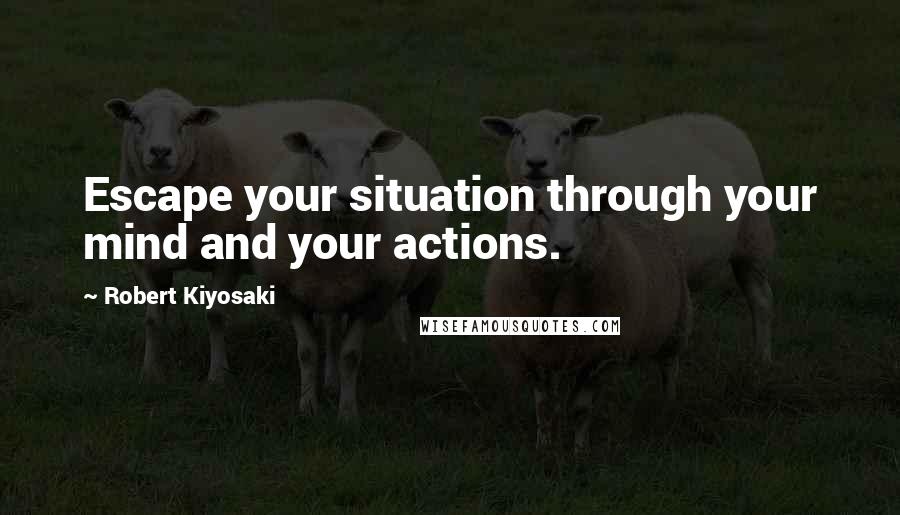 Robert Kiyosaki Quotes: Escape your situation through your mind and your actions.