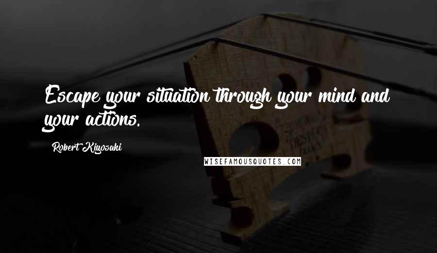 Robert Kiyosaki Quotes: Escape your situation through your mind and your actions.