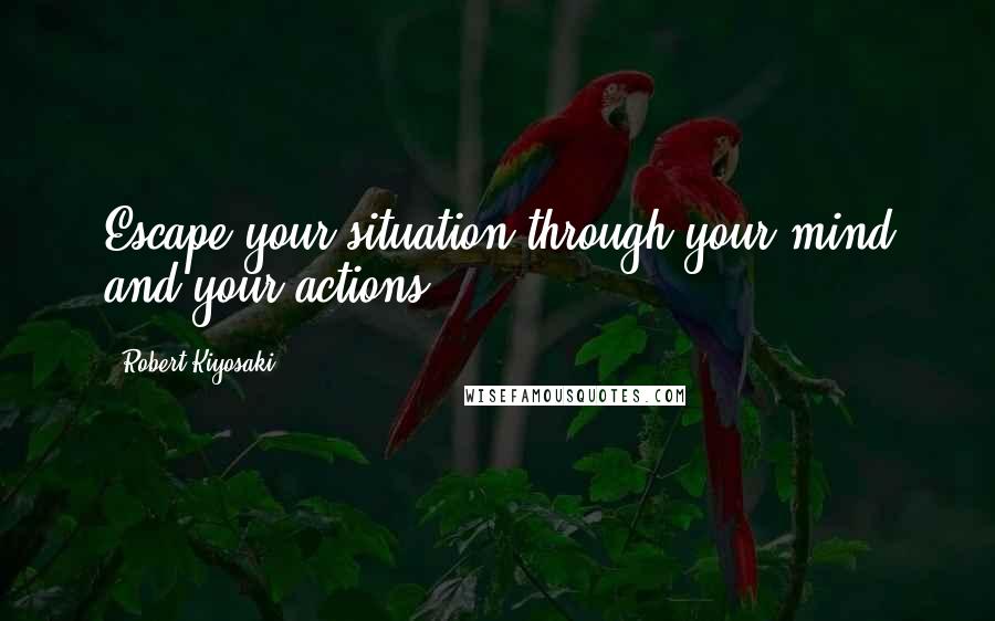 Robert Kiyosaki Quotes: Escape your situation through your mind and your actions.