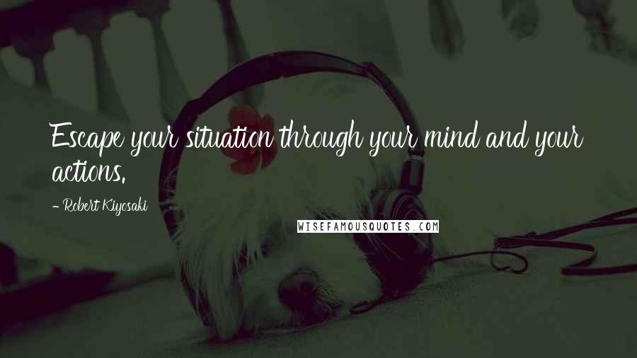 Robert Kiyosaki Quotes: Escape your situation through your mind and your actions.