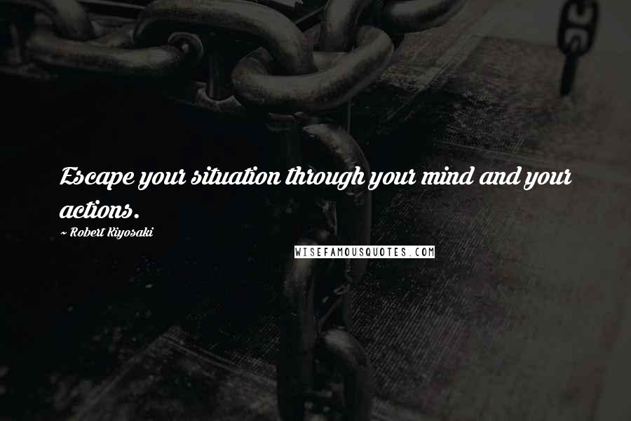 Robert Kiyosaki Quotes: Escape your situation through your mind and your actions.