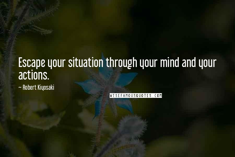 Robert Kiyosaki Quotes: Escape your situation through your mind and your actions.