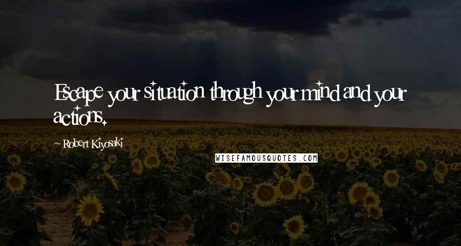 Robert Kiyosaki Quotes: Escape your situation through your mind and your actions.