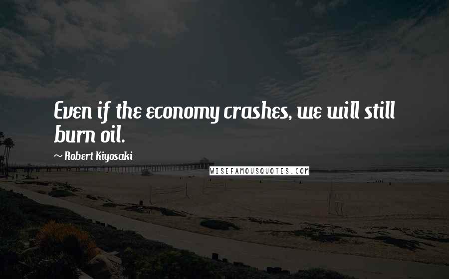 Robert Kiyosaki Quotes: Even if the economy crashes, we will still burn oil.