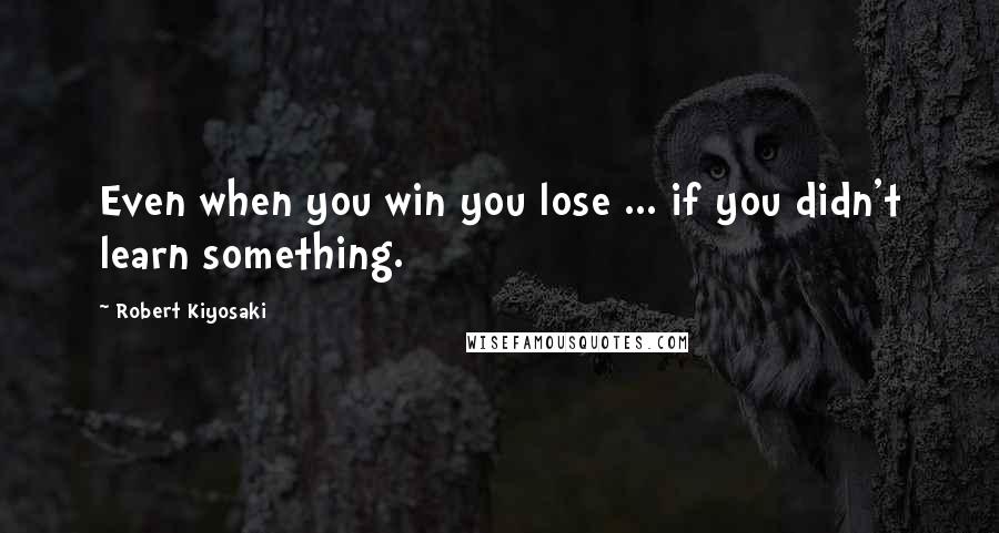 Robert Kiyosaki Quotes: Even when you win you lose ... if you didn't learn something.