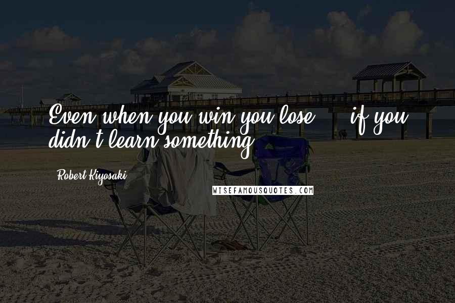 Robert Kiyosaki Quotes: Even when you win you lose ... if you didn't learn something.