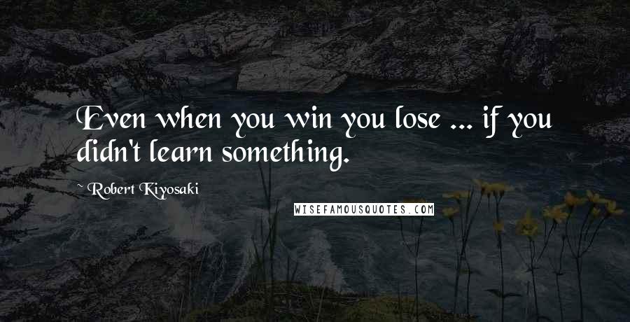 Robert Kiyosaki Quotes: Even when you win you lose ... if you didn't learn something.