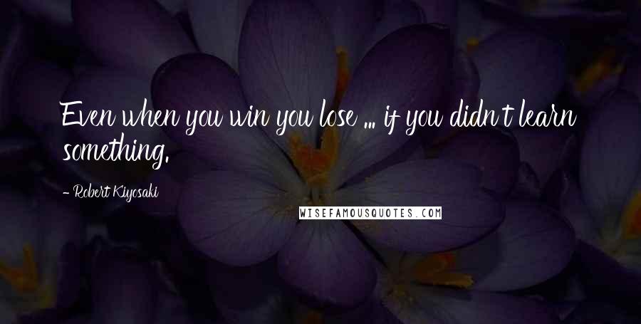 Robert Kiyosaki Quotes: Even when you win you lose ... if you didn't learn something.