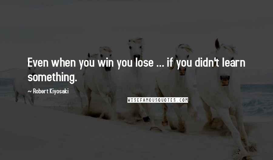 Robert Kiyosaki Quotes: Even when you win you lose ... if you didn't learn something.