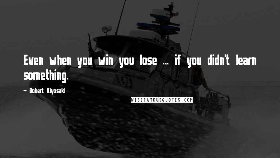 Robert Kiyosaki Quotes: Even when you win you lose ... if you didn't learn something.
