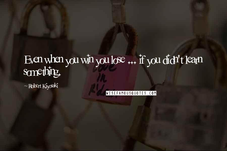 Robert Kiyosaki Quotes: Even when you win you lose ... if you didn't learn something.