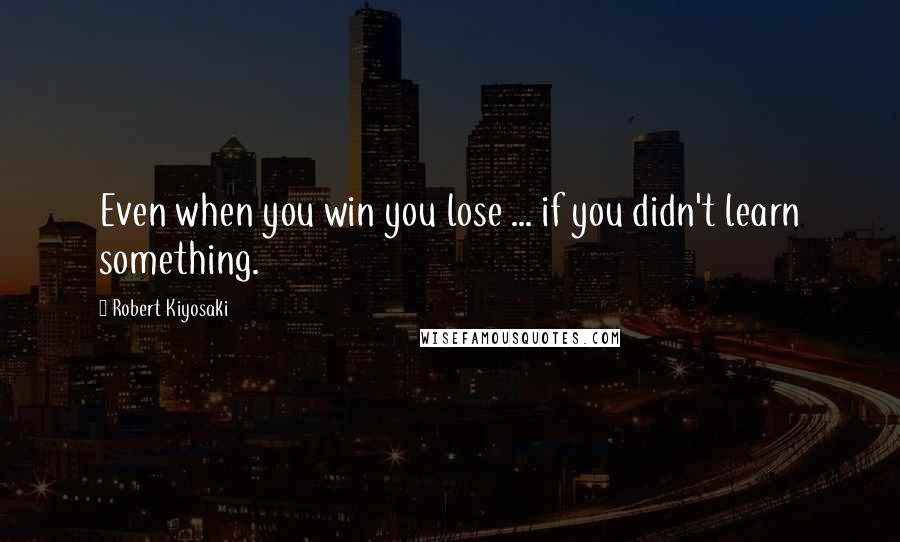 Robert Kiyosaki Quotes: Even when you win you lose ... if you didn't learn something.