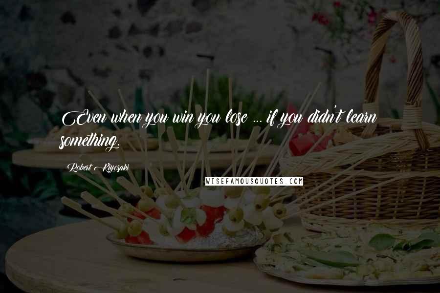 Robert Kiyosaki Quotes: Even when you win you lose ... if you didn't learn something.