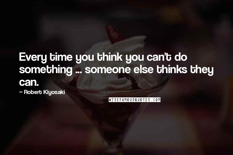 Robert Kiyosaki Quotes: Every time you think you can't do something ... someone else thinks they can.