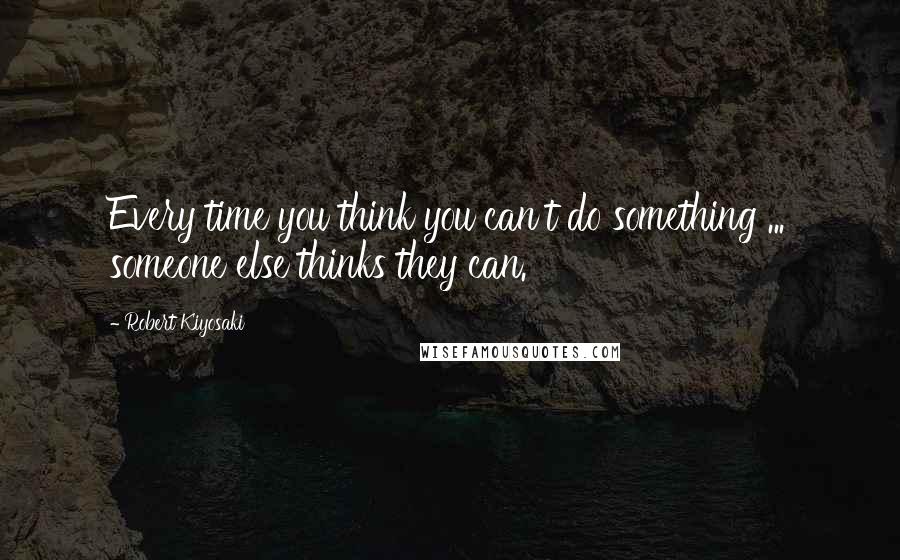 Robert Kiyosaki Quotes: Every time you think you can't do something ... someone else thinks they can.