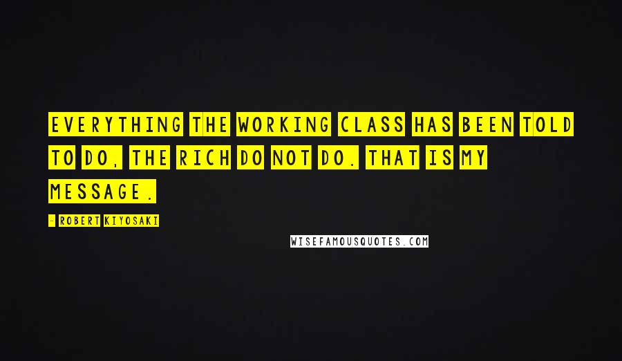 Robert Kiyosaki Quotes: Everything the working class has been told to do, the rich do not do. That is my message.