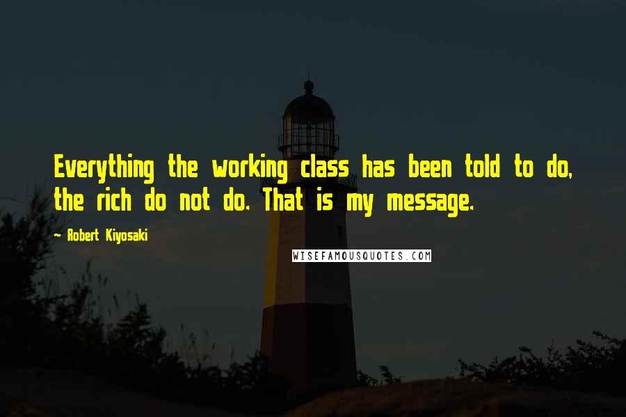 Robert Kiyosaki Quotes: Everything the working class has been told to do, the rich do not do. That is my message.