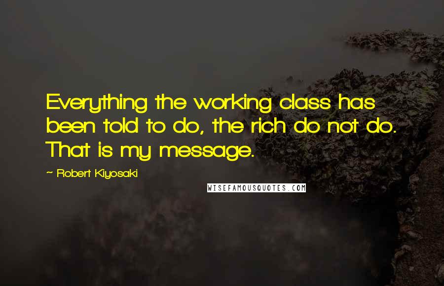 Robert Kiyosaki Quotes: Everything the working class has been told to do, the rich do not do. That is my message.