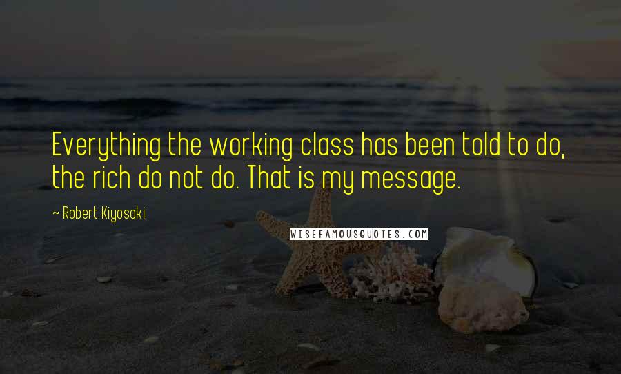 Robert Kiyosaki Quotes: Everything the working class has been told to do, the rich do not do. That is my message.