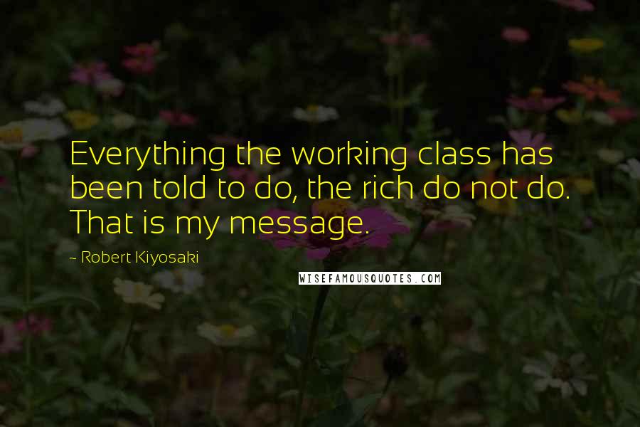 Robert Kiyosaki Quotes: Everything the working class has been told to do, the rich do not do. That is my message.