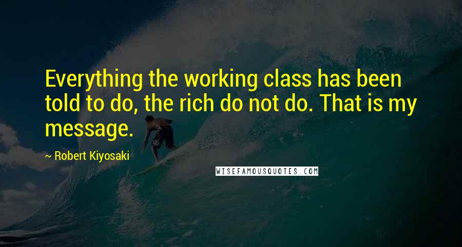 Robert Kiyosaki Quotes: Everything the working class has been told to do, the rich do not do. That is my message.