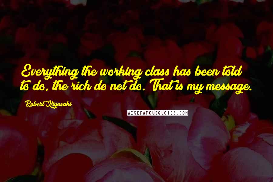 Robert Kiyosaki Quotes: Everything the working class has been told to do, the rich do not do. That is my message.