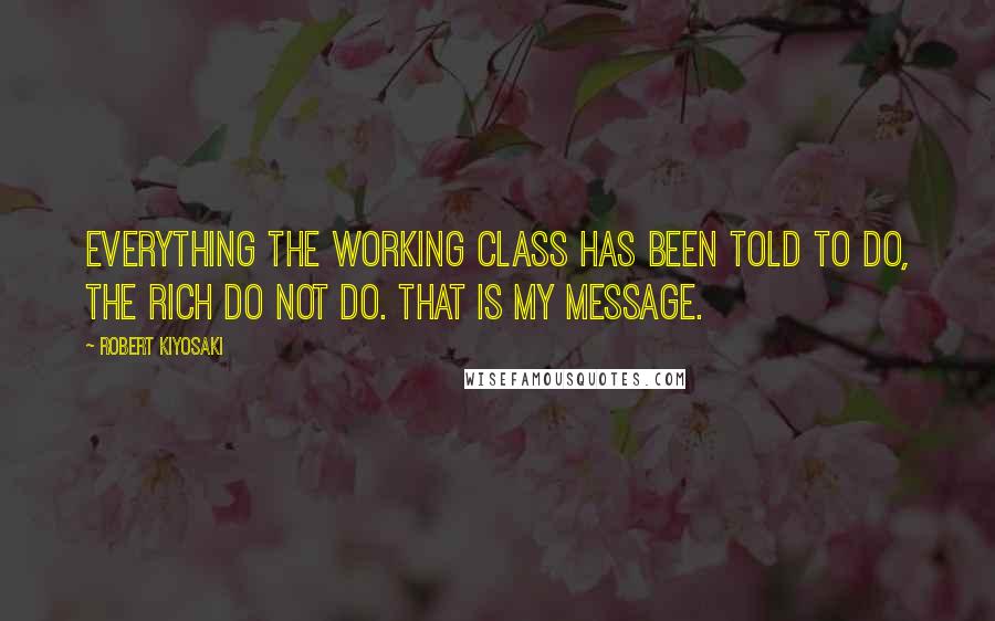 Robert Kiyosaki Quotes: Everything the working class has been told to do, the rich do not do. That is my message.