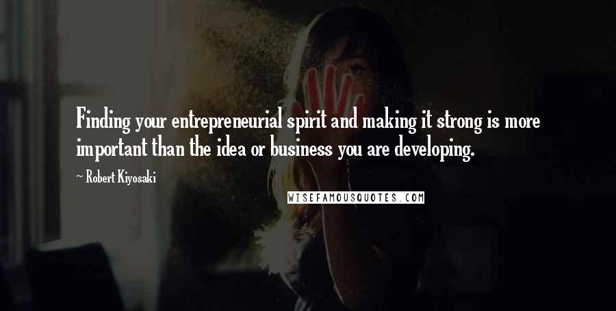 Robert Kiyosaki Quotes: Finding your entrepreneurial spirit and making it strong is more important than the idea or business you are developing.