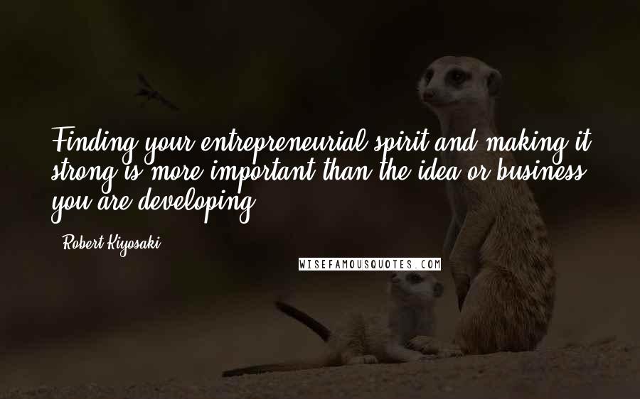 Robert Kiyosaki Quotes: Finding your entrepreneurial spirit and making it strong is more important than the idea or business you are developing.