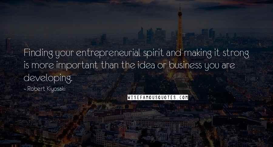 Robert Kiyosaki Quotes: Finding your entrepreneurial spirit and making it strong is more important than the idea or business you are developing.