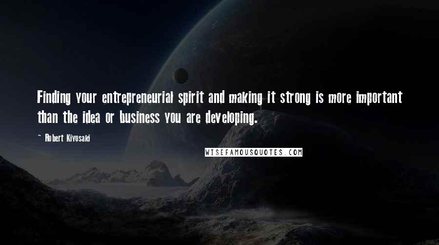 Robert Kiyosaki Quotes: Finding your entrepreneurial spirit and making it strong is more important than the idea or business you are developing.