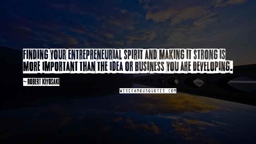 Robert Kiyosaki Quotes: Finding your entrepreneurial spirit and making it strong is more important than the idea or business you are developing.